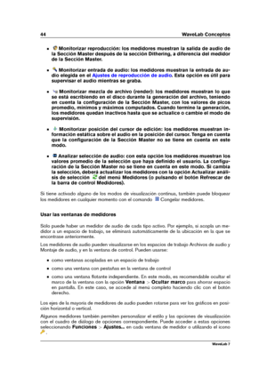 Page 5844 WaveLab Conceptos
Monitorizar reproducción: los medidores muestran la salida de audio de
la Sección Master después de la sección Dithering, a diferencia del medidor
de la Sección Master.
Monitorizar entrada de audio: los medidores muestran la entrada de au-
dio elegida en el
Ajustes de reproducción de audio . Esta opción es útil para
supervisar el audio mientras se graba.
Monitorizar mezcla de archivo (render): los medidores muestran lo que
se está escribiendo en el disco durante la generación del...