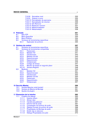Page 7INDICE GENERAL v
7.3.0.8 Normalizar nivel . . . . . . . . . . . . . . . . . . . . . . . . . . . . 225
7.3.0.9 Estéreo a mono . . . . . . . . . . . . . . . . . . . . . . . . . . . 225
7.3.0.10 Normalizador de panorama . . . . . . . . . . . . . . . . . . . . . 226
7.3.0.11 Normalizador de volumen . . . . . . . . . . . . . . . . . . . . . . 226
7.3.0.12 DC Remover . . . . . . . . . . . . . . . . . . . . . . . . . . . . . 227
7.3.0.13 Restaurar volumen . . . . . . . . . . . . . . . . . . . . . . . . . ....