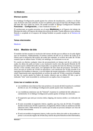 Page 614.5 Medición 47
Efectuar ajustes
En el diálogo Conﬁguración puede ajustar los colores de visualización, y activar o no Zoom
auto. Si Zoom auto está activado, el visor se optimiza para que el nivel más alto llegue arriba
del todo del visor todas las veces. Se puede acceder al diálogo Conﬁguración mediante
Funciones >Conﬁguración... o bien mediante el icono
.
El osciloscopio se puede encontrar en el menú Medidoresen el Espacio de trabajo de
Montaje de audio y el Espacio de trabajo de archivos de audio....