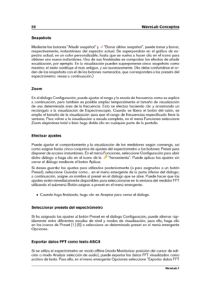 Page 6450 WaveLab Conceptos
Snapshots
Mediante los botones "Añadir snapshot" y
"Borrar último snapshot", puede tomar y borrar,
respectivamente, instantáneas del espectro actual. Se superpondrán en el gráﬁco de es-
pectro actual, en un color personalizable, hasta que se vuelva a hacer clic en el icono para
obtener una nueva instantánea. Una de sus ﬁnalidades es comprobar los efectos de añadir
ecualización, por ejemplo. En la visualización pueden superponerse cinco snapshots como
máximo; el sexto...