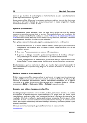 Page 6652 WaveLab Conceptos
de modo que el archivo de audio original se mantiene intacto. El audio original únicamente
puede llegar a modiﬁcarse al guardar.
Los procesos ofﬂine diﬁeren de los procesos en tiempo real (por ejemplo, los efectos de
escucha en la Sección Master), que únicamente generan un efecto temporal en el audio
mientras se reproduce "a través" de ellos.
Aplicar el procesamiento
El procesamiento puede aplicarse a todo o a parte de un archivo de audio. En algunas
operaciones se debe...