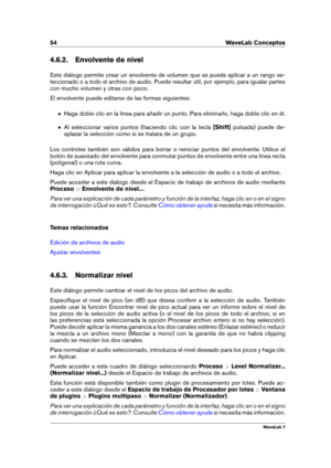 Page 6854 WaveLab Conceptos
4.6.2. Envolvente de nivel
Este diálogo permite crear un envolvente de volumen que se puede aplicar a un rango se-
leccionado o a todo el archivo de audio. Puede resultar útil, por ejemplo, para igualar partes
con mucho volumen y otras con poco.
El envolvente puede editarse de las formas siguientes:
Haga doble clic en la línea para añadir un punto. Para eliminarlo, haga doble clic en él.
Al seleccionar varios puntos (haciendo clic con la tecla [Shift]pulsada) puede de-
splazar la...