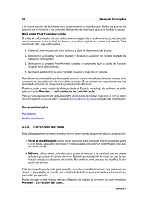 Page 7056 WaveLab Conceptos
a la nueva sección de bucle sea más suave durante la reproducción. Utilice los puntos de
arrastre del envolvente o los controles deslizantes de valor para ajustar el fundido cruzado.
Nota sobre Post-Fundido cruzado
Si utiliza el Uniformizador de tono de bucle en una región de un archivo de audio, es probable
que la transición entre el ﬁnal del bucle y el archivo original no resulte muy natural. Para
solucionar esto, siga estos pasos:
1. Cierre el Uniformizador de tono de bucle y abra...