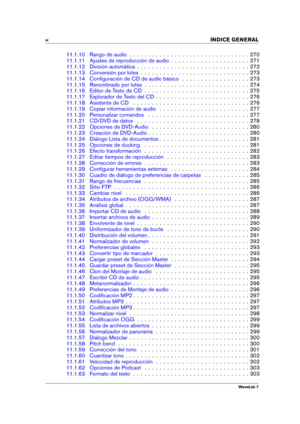 Page 8vi 
INDICE GENERAL
11.1.10 Rango de audio . . . . . . . . . . . . . . . . . . . . . . . . . . . . . . . . 270
11.1.11 Ajustes de reproducción de audio . . . . . . . . . . . . . . . . . . . . . 271
11.1.12 División automática . . . . . . . . . . . . . . . . . . . . . . . . . . . . . . 272
11.1.13 Conversión por lotes . . . . . . . . . . . . . . . . . . . . . . . . . . . . . 273
11.1.14 Conﬁguración de CD de audio básico . . . . . . . . . . . . . . . . . . 273
11.1.15 Renombrado por lotes . . . . . . . ....