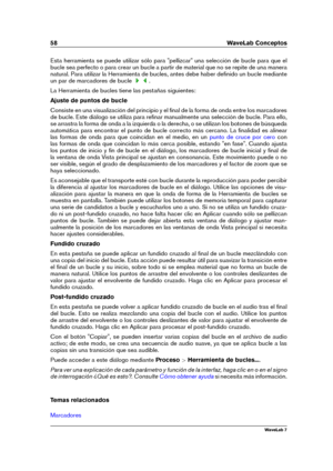 Page 7258 WaveLab Conceptos
Esta herramienta se puede utilizar sólo para "pellizcar" una selección de bucle para que el
bucle sea perfecto o para crear un bucle a partir de material que no se repite de una manera
natural. Para utilizar la Herramienta de bucles, antes debe haber deﬁnido un bucle mediante
un par de marcadores de bucle
.
La Herramienta de bucles tiene las pestañas siguientes:
Ajuste de puntos de bucle
Consiste en una visualización del principio y el ﬁnal de la forma de onda entre los...