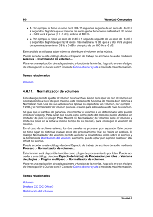 Page 7460 WaveLab Conceptos
1. Por ejemplo, si tiene un seno de 0 dB / 2 segundos seguido de un seno de -6 dB /
2 segundos. Signiﬁca que el material de audio global tiene tanto material a 0 dB como
a - 6dB: verá 2 picos (0 / -6 dB), ambos al 100 %.
2. Por ejemplo, si tiene un seno de 0 dB / 1 segundo seguido de un seno de -6 dB /
3 segundos. Signiﬁca que hay 3 veces más material a -6 dB que a 0 dB. Verá un pico
de aproximadamente un 33 % a 0 dB y otro pico de un 100 % a -6 dB.
Este análisis es útil para saber...