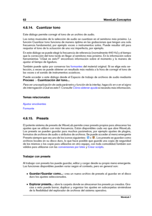 Page 7662 WaveLab Conceptos
4.6.14. Cuantizar tono
Este diálogo permite corregir el tono de un archivo de audio.
Las notas musicales de la selección de audio se cuantizan en el semitono más próximo. La
función Cuantizar tono funciona de manera óptima en las grabaciones que tengan una sola
frecuencia fundamental, por ejemplo voces o instrumentos solos. Puede resultar útil para
reajustar el tono de la actuación de una voz imperfecta, por ejemplo.
En este diálogo se puede elegir la frecuencia de referencia...