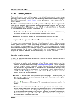 Page 794.6 Procesamiento ofﬂine 65
4.6.16. Render (mezclar)
Para mezclar efectos en una archivo temporal o ﬁnal, utilice la función Mezclar (render) (tenga
en cuenta que la función "Guardar" del menú Archivo no mezcla nada). La función Mezclar
(render) forma parte de la
Sección Master ; en otras aplicaciones, a veces se denomina "re-
ducir la mezcla".
Mezclar un archivo "imprime" todos los efectos y ajustes audibles que el audio dirige a través
de la Sección Master al archivo de audio...