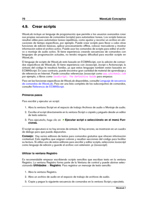 Page 8470 WaveLab Conceptos
4.9. Crear scripts
WaveLab incluye un lenguaje de programación que permite a los usuarios avanzados crear
sus propias secuencias de comandos (scripts) para automatizar tareas. Los scripts básicos
resultan útiles para automatizar tareas repetitivas, como ajustar y recortar un archivo en ubi-
caciones de tiempo especíﬁcas, por ejemplo. Puede crear scripts para llevar a cabo otras
funciones de edición básicas, aplicar procesamiento ofﬂine, colocar marcadores y mostrar
información sobre...