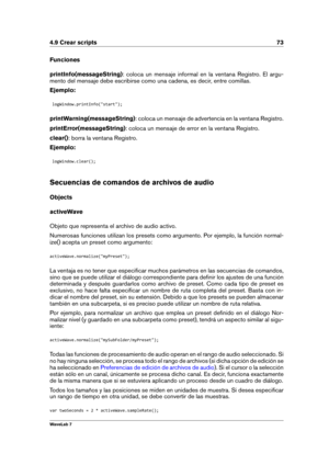 Page 874.9 Crear scripts 73
Funciones
printInfo(messageString) : coloca un mensaje informal en la ventana Registro. El argu-
mento del mensaje debe escribirse como una cadena, es decir, entre comillas.
Ejemplo:
logWindow.printInfo("start");
printWarning(messageString) : coloca un mensaje de advertencia en la ventana Registro.
printError(messageString) : coloca un mensaje de error en la ventana Registro.
clear() : borra la ventana Registro.
Ejemplo:
logWindow.clear();
Secuencias de comandos de archivos...
