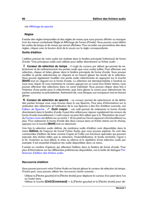 Page 10490 Edition des ﬁchiers audio
voir Afﬁchage du spectre .
Règles
Il existe des règles temporelles et des règles de niveau que vous pouvez afﬁcher ou masquer
(voir les menus contextuels Règle et Afﬁchage de Forme d'Onde). Vous pouvez aussi déﬁnir
les unités de temps et de niveau qui seront afﬁchées. Pour accéder aux paramètres des deux
règles, cliquez avec le bouton droit de la souris sur la règle correspondante.
Outils d'édition
L'édition précise de votre audio est réalisée dans la fenêtre...