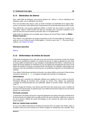 Page 1095.1 Traitement hors ligne 95
5.1.4 Générateur de silence
Avec cette boîte de dialogue, vous pouvez générer du « silence », soit en remplaçant une
sélection audio, soit en spéciﬁant une durée.
Pour une transition plus douce, créez un fondu enchaîné aux extrémités de la région silen-
cieuse. Les boutons radio déterminent l'emplacement de la période silencieuse dans l'audio.
Dans WaveLab, vous pouvez également déﬁnir un ﬁchier qui sera inséré à la place d'un
« véritable » silence. Cette fonction...