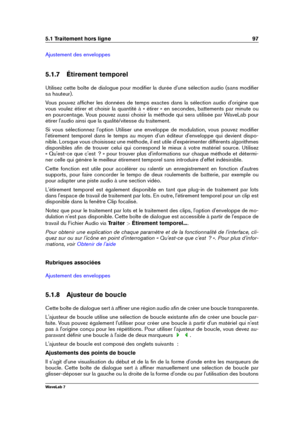 Page 1115.1 Traitement hors ligne 97
Ajustement des enveloppes
5.1.7 Étirement temporel
Utilisez cette boîte de dialogue pour modiﬁer la durée d'une sélection audio (sans modiﬁer
sa hauteur).
Vous pouvez afﬁcher les données de temps exactes dans la sélection audio d'origine que
vous voulez étirer et choisir la quantité à « étirer » en secondes, battements par minute ou
en pourcentage. Vous pouvez aussi choisir la méthode qui sera utilisée par WaveLab pour
étirer l'audio ainsi que la qualité/vitesse...