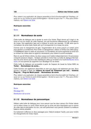 Page 114100 Edition des ﬁchiers audio
Pour obtenir une explication de chaque paramètre et de la fonctionnalité de l'interface, cli-
quez sur ou sur l'icône en point d'interrogation « Qu'est-ce que c'est  ? ». Pour plus d'infor-
mations, voir
Obtenir de l'aide
Rubriques associées
Sonie
5.1.11 Normaliseur de sonie
Cette boîte de dialogue sert à ajuster la sonie d'un ﬁchier. Étant donné qu'il s'agit ici de
sonie et non du niveau de crête maximal, cet outil fonctionne...