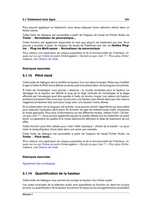 Page 1155.1 Traitement hors ligne 101
Pour pouvoir appliquer ce traitement, vous devez disposer d'une sélection stéréo dans un
ﬁchier stéréo.
Cette boîte de dialogue est accessible à partir de l'espace de travail du Fichier Audio via
Traiter  >Normaliseur de panoramique... .
Cette fonction est également disponible en tant que plug-in de traitement par lots. Vous
pouvez y accéder à partir de l'espace de travail de Traitement par lots via fenêtre Plug-
ins  >Plug-ins Multi-passe  >Normaliseur de...
