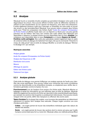 Page 120106 Edition des ﬁchiers audio
5.2 Analyse
WaveLab fournit un ensemble d'outils complets qui permettent d'analyser votre audio et de
diagnostiquer les erreurs. Vous pouvez afﬁcher le ﬁchier audio de différentes manières en
utilisant la suite d'audiomètres via son spectre de fréquence, voire dans trois dimensions.
Il existe également plusieurs outils pour interroger un échantillon de votre audio et trouver
des erreurs ou des anomalies.Dans WaveLab, vous pouvez même comparer deux ﬁchiers
audio...