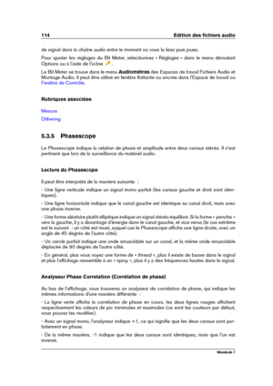 Page 128114 Edition des ﬁchiers audio
de signal dans la chaîne audio entre le moment où vous la lisez puis jouez.
Pour ajuster les réglages du Bit Meter, sélectionnez « Réglages » dans le menu déroulant
Options ou à l'aide de l'icône
.
Le Bit Meter se trouve dans le menu Audiomètresdes Espaces de travail Fichiers Audio et
Montage Audio. Il peut être utilisé en fenêtre ﬂottante ou ancrée dans l'Espace de travail ou
Fenêtre de Contrôle .
Rubriques associées
Mesure
Dithering
5.3.5 Phasescope
Le...