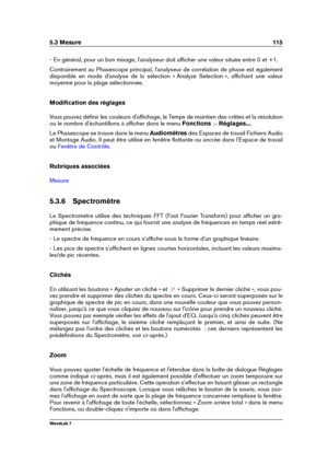 Page 1295.3 Mesure 115
- En général, pour un bon mixage, l'analyseur doit afﬁcher une valeur située entre 0 et +1.
Contrairement au Phasescope principal, l'analyseur de corrélation de phase est également
disponible en mode d'analyse de la sélection « Analyze Selection », afﬁchant une valeur
moyenne pour la plage sélectionnée.
Modiﬁcation des réglages
Vous pouvez déﬁnir les couleurs d'afﬁchage, le Temps de maintien des crêtes et la résolution
ou le nombre d'échantillons à afﬁcher dans le menu...