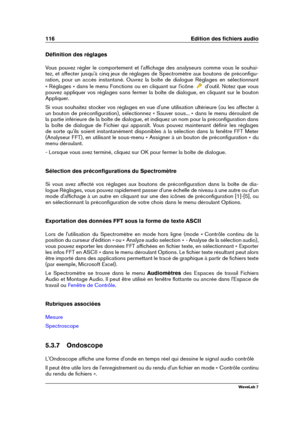 Page 130116 Edition des ﬁchiers audio
Déﬁnition des réglages
Vous pouvez régler le comportement et l'afﬁchage des analyseurs comme vous le souhai-
tez, et affecter jusqu'à cinq jeux de réglages de Spectromètre aux boutons de préconﬁgu-
ration, pour un accès instantané. Ouvrez la boîte de dialogue Réglages en sélectionnant
« Réglages » dans le menu Fonctions ou en cliquant sur l'icône
d'outil. Notez que vous
pouvez appliquer vos réglages sans fermer la boîte de dialogue, en cliquant sur le bouton...