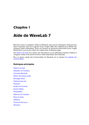 Page 15Chapitre 1
Aide de WaveLab 7
Bienvenue dans le navigateur d'aide de WaveLab. Vous pouvez développer l'arborescence
dans le panneau situé sur la gauche (sous l'onglet Table des matières) pour afﬁcher des
rubriques d'aide individuelles. Outre une fonction de recherche performante (sous l'onglet
Rechercher), vous pouvez utiliser les onglets Index et Marques page.
Voir
Obtenir de l'aide pour obtenir des informations sur les différentes manières d'utiliser le
navigateur d'aide...