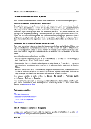 Page 1415.5 Fenêtres outils spéciﬁques 127
Utilisation de l'éditeur de Spectre
Vous pouvez utiliser l'éditeur de Spectre dans deux modes de fonctionnement principaux  :
Copie et ﬁltrage de région (onglet Opérations)
Ces opérations sont principalement destinées à la restauration audio appliquée sur des pé-
riodes brèves. Les sélections peuvent être copiées, collées et ﬁltrées. Ce type de traitement
est principalement utilisé pour réduire, supprimer ou remplacer les artefacts sonores non
souhaités  ; il...