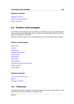 Page 1435.6 Fenêtres outils partagées 129
Rubriques associées
Afﬁchage du spectre
Options du spectrogramme
Éditeur de Spectre
5.6 Fenêtres outils partagées
Les Fenêtres outils partagées sont des fenêtres qui n'existent qu'à un seul emplacement en
même temps et qui sont partagées entre les Espaces de travail. Elles réalisent des tâches
utiles dans l'Espace de travail actif.
Elles peuvent être ancrées ou non, et enregistrées dans vos présentations personnalisées.
Fenêtres outils partagées  :...