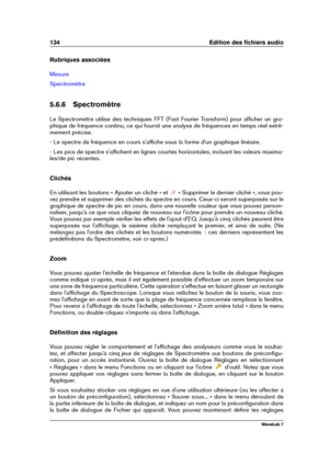 Page 148134 Edition des ﬁchiers audio
Rubriques associées
Mesure
Spectromètre
5.6.6 Spectromètre
Le Spectromètre utilise des techniques FFT (Fast Fourier Transform) pour afﬁcher un gra-
phique de fréquence continu, ce qui fournit une analyse de fréquences en temps réel extrê-
mement précise.
- Le spectre de fréquence en cours s'afﬁche sous la forme d'un graphique linéaire.
- Les pics de spectre s'afﬁchent en lignes courtes horizontales, incluant les valeurs maxima-
les/de pic récentes.
Clichés
En...