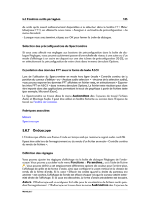 Page 1495.6 Fenêtres outils partagées 135
de sorte qu'ils soient instantanément disponibles à la sélection dans la fenêtre FFT Meter
(Analyseur FFT), en utilisant le sous-menu « Assigner à un bouton de préconﬁguration » du
menu déroulant.
- Lorsque vous avez terminé, cliquez sur OK pour fermer la boîte de dialogue.
Sélection des préconﬁgurations du Spectromètre
Si vous avez affecté vos réglages aux boutons de préconﬁguration dans la boîte de dia-
logue Réglages, vous pouvez rapidement passer d'une...