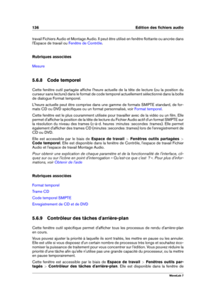 Page 150136 Edition des ﬁchiers audio
travail Fichiers Audio et Montage Audio. Il peut être utilisé en fenêtre ﬂottante ou ancrée dans
l'Espace de travail ou
Fenêtre de Contrôle .
Rubriques associées
Mesure
5.6.8 Code temporel
Cette fenêtre outil partagée afﬁche l'heure actuelle de la tête de lecture (ou la position du
curseur sans lecture) dans le format de code temporel actuellement sélectionné dans la boîte
de dialogue Format temporel.
L'heure actuelle peut être comprise dans une gamme de formats...