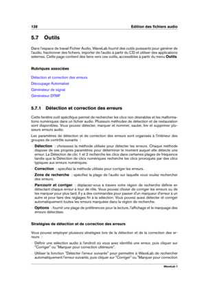 Page 152138 Edition des ﬁchiers audio
5.7 Outils
Dans l'espace de travail Fichier Audio, WaveLab fournit des outils puissants pour générer de
l'audio, fractionner des ﬁchiers, importer de l'audio à partir du CD et utiliser des applications
externes. Cette page contient des liens vers ces outils, accessibles à partir du menu Outils.
Rubriques associées
Détection et correction des erreurs
Découpage Automatisé
Générateur de signal
Générateur DTMF
5.7.1 Détection et correction des erreurs
Cette fenêtre...