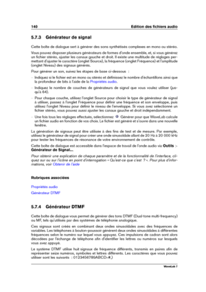 Page 154140 Edition des ﬁchiers audio
5.7.3 Générateur de signal
Cette boîte de dialogue sert à générer des sons synthétisés complexes en mono ou stéréo.
Vous pouvez disposer plusieurs générateurs de formes d'onde ensemble, et, si vous générez
un ﬁchier stéréo, ajuster les canaux gauche et droit. Il existe une multitude de réglages per-
mettant d'ajuster le caractère (onglet Source), la fréquence (onglet Fréquence) et l'amplitude
(onglet Niveau) des signaux générés.
Pour générer un son, suivez les...