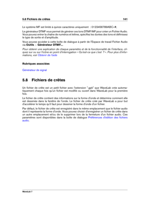 Page 1555.8 Fichiers de crêtes 141
Le système MF est limité à quinze caractères uniquement  : 0123456789ABC #,
Le générateur DTMF vous permet de générer ces tons DTMF/MF pour créer un Fichier Audio.
Vous pouvez entrer la chaîne de numéros et lettres, spéciﬁez les durées des tons et déﬁnissez
le type de sortie et d'amplitude.
Vous pouvez accéder à cette boîte de dialogue à partir de l'Espace de travail Fichier Audio
via Outils  >Générateur DTMF... .
Pour obtenir une explication de chaque paramètre et de...