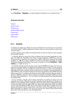Page 1676.1 Mesure 153
menu Fonctions >Réglages... de chaque fenêtre d'audiomètre, ou en utilisant l'icône
.
Rubriques associées
Vumètre
Spectroscope
Oscilloscope
Bit Meter (Mesure bits)
Phasescope
Spectromètre
Ondoscope
6.1.1 Vumètre
Le Vumètre est utilisé pour afﬁcher le niveau de décibel et de sonie moyen et de crête de
votre Fichier Audio. Il afﬁche également la balance entre les canaux gauche et droite dans
un ﬁchier stéréo.
La partie supérieure de la fenêtre du Vumètre afﬁche le niveau de crête et...