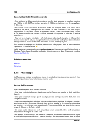 Page 170156 Montages Audio
Quand utiliser le Bit Meter (Mesure bits)
- Pour vériﬁer si le dithering est nécessaire ou non. En règle générale, si vous lisez ou mixez
sur 16 bits, et si le Bit Meter indique que plus de 16 bits sont utilisés, vous devez appliquer
le dithering.
- Pour voir la « vraie » résolution d'un Fichier Audio. Par exemple, même si un ﬁchier est au
format 24 bits, seuls 16 bits peuvent être utilisés. Ou bien, un ﬁchier 32 bits peut unique-
ment utiliser 24 bits (dans ce cas, le segment «...