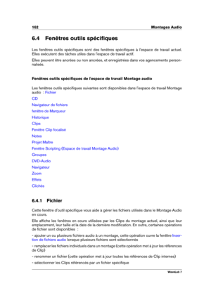 Page 176162 Montages Audio
6.4 Fenêtres outils spéciﬁques
Les fenêtres outils spéciﬁques sont des fenêtres spéciﬁques à l'espace de travail actuel.
Elles exécutent des tâches utiles dans l'espace de travail actif.
Elles peuvent être ancrées ou non ancrées, et enregistrées dans vos agencements person-
nalisés.
Fenêtres outils spéciﬁques de l'espace de travail Montage audio
Les fenêtres outils spéciﬁques suivantes sont disponibles dans l'espace de travail Montage
audio  :
Fichier
CD
Navigateur de...