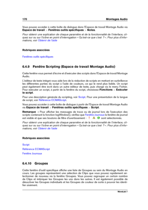 Page 184170 Montages Audio
Vous pouvez accéder à cette boîte de dialogue dans l'Espace de travail Montage Audio via
Espace de travail  >Fenêtres outils spéciﬁques  >Notes .
Pour obtenir une explication de chaque paramètre et de la fonctionnalité de l'interface, cli-
quez sur ou sur l'icône en point d'interrogation « Qu'est-ce que c'est  ? ». Pour plus d'infor-
mations, voir
Obtenir de l'aide
Rubriques associées
Fenêtres outils spéciﬁques
6.4.9 Fenêtre Scripting (Espace de travail...