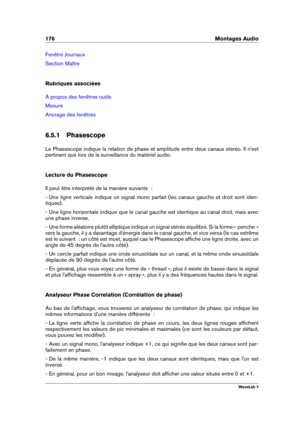 Page 190176 Montages Audio
Fenêtre Journaux
Section Maître
Rubriques associées
À propos des fenêtres outils
Mesure
Ancrage des fenêtres
6.5.1 Phasescope
Le Phasescope indique la relation de phase et amplitude entre deux canaux stéréo. Il n'est
pertinent que lors de la surveillance du matériel audio.
Lecture du Phasescope
Il peut être interprété de la manière suivante  :
- Une ligne verticale indique un signal mono parfait (les canaux gauche et droit sont iden-
tiques).
- Une ligne horizontale indique que le...