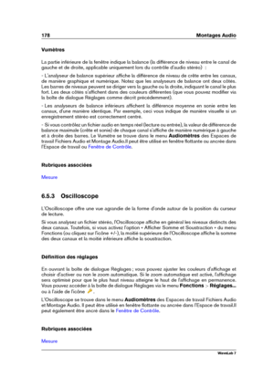 Page 192178 Montages Audio
Vumètres
La partie inférieure de la fenêtre indique la balance (la différence de niveau entre le canal de
gauche et de droite, applicable uniquement lors du contrôle d'audio stéréo)  :
- L'analyseur de balance supérieur afﬁche la différence de niveau de crête entre les canaux,
de manière graphique et numérique. Notez que les analyseurs de balance ont deux côtés.
Les barres de niveaux peuvent se diriger vers la gauche ou la droite, indiquant le canal le plus
fort. Les deux côtés...