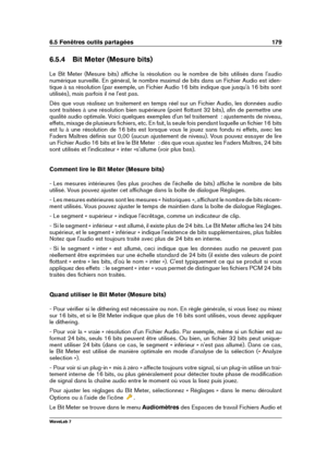 Page 1936.5 Fenêtres outils partagées 179
6.5.4 Bit Meter (Mesure bits)
Le Bit Meter (Mesure bits) afﬁche la résolution ou le nombre de bits utilisés dans l'audio
numérique surveillé. En général, le nombre maximal de bits dans un Fichier Audio est iden-
tique à sa résolution (par exemple, un Fichier Audio 16 bits indique que jusqu'à 16 bits sont
utilisés), mais parfois il ne l'est pas.
Dès que vous réalisez un traitement en temps réel sur un Fichier Audio, les données audio
sont traitées à une...