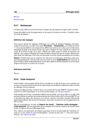 Page 196182 Montages Audio
Mesure
Spectroscope
6.5.7 Ondoscope
L'Ondoscope afﬁche une forme d'onde en temps réel qui dessine le signal audio contrôlé
Il peut être utile lors de l'enregistrement ou du rendu d'un ﬁchier en mode « Contrôle continu
du rendu de ﬁchiers ».
Déﬁnition des réglages
Vous pouvez ajuster les réglages d'afﬁchage via la boîte de dialogue Réglages de l'ondo-
scope. Vous pouvez y accéder via le menu Fonctions >Paramètres... ou à l'aide de l'icône
. Vous pouvez...