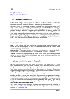 Page 204190 Traitement par lots
Navigateur de ﬁchiers
Plug-ins de traitement par lots
7.1.1 Navigateur de ﬁchiers
Cette boîte de dialogue permet de parcourir les ﬁchiers directement à l'intérieur de WaveLab
plutôt que d'utiliser le navigateur de ﬁchiers de votre système d'exploitation.
Elle fournit toutes les fonctions de navigation standard (telles que les vues Liste et Icône),
ainsi que des commandes supplémentaires permettant d'écouter les ﬁchiers audio et les
régions déﬁnies par les...