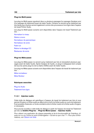 Page 206192 Traitement par lots
Plug-ins Multi-passe
Les plug-ins Multi-passe requièrent deux ou plusieurs passages (un passage d'analyse suivi
d'un passage de traitement) avant de traiter l'audio. Certains ne servent qu'au traitement par
lots tandis que d'autres servent également comme des processeurs hors ligne dans l'espace
de travail Fichier Audio.
Les plug-ins Multi-passe suivants sont disponibles dans l'espace de travail Traitement par
lots  :
Normaliser le niveau
Stéréo à mono...