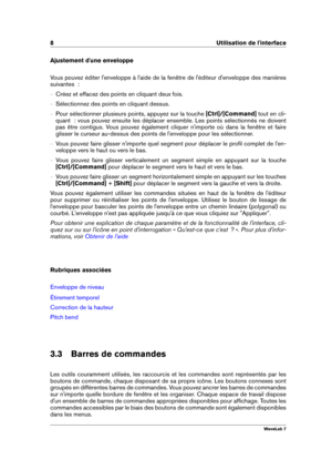 Page 228 Utilisation de l'interface
Ajustement d'une enveloppe
Vous pouvez éditer l'enveloppe à l'aide de la fenêtre de l'éditeur d'enveloppe des manières
suivantes  :
{ Créez et effacez des points en cliquant deux fois.
{ Sélectionnez des points en cliquant dessus.
{ Pour sélectionner plusieurs points, appuyez sur la touche [Ctrl]/[Command]tout en cli-
quant  : vous pouvez ensuite les déplacer ensemble. Les points sélectionnés ne doivent
pas être contigus. Vous pouvez également cliquer...