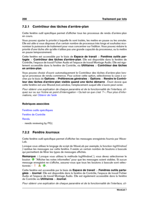 Page 214200 Traitement par lots
7.2.1 Contrôleur des tâches d'arrière-plan
Cette fenêtre outil spéciﬁque permet d'afﬁcher tous les processus de rendu d'arrière-plan
en cours.
Vous pouvez ajuster la priorité à laquelle ils sont traités, les mettre en pause ou les annuler.
Elle est utile si vous disposez d'un certain nombre de processus très longs et souhaitez éco-
nomiser la puissance de traitement pour vous concentrer sur l'édition. Vous pouvez réduire la
priorité d'une tâche aﬁn...