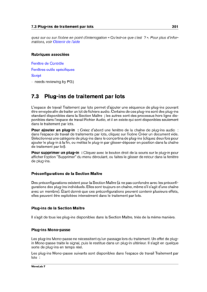 Page 2157.3 Plug-ins de traitement par lots 201
quez sur ou sur l'icône en point d'interrogation « Qu'est-ce que c'est  ? ». Pour plus d'infor-
mations, voir
Obtenir de l'aide
Rubriques associées
Fenêtre de Contrôle
Fenêtres outils spéciﬁques
Script
{ needs reviewing by PG g
7.3 Plug-ins de traitement par lots
L'espace de travail Traitement par lots permet d'ajouter une séquence de plug-ins pouvant
être envoyée aﬁn de traiter un lot de ﬁchiers audio. Certains de ces plug-ins sont...