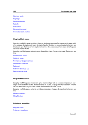 Page 216202 Traitement par lots
Injecteur audio
Rognage
Redimensionneur
Fade-In
Instructeur
Étirement temporel
Correction de la hauteur
Plug-ins Multi-passe
Les plug-ins Multi-passe requièrent deux ou plusieurs passages (un passage d'analyse suivi
d'un passage de traitement) avant de traiter l'audio. Certains ne servent qu'au traitement par
lots tandis que d'autres servent également comme des processeurs hors ligne dans l'espace
de travail Fichier Audio.
Les plug-ins Multi-passe suivants...