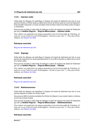 Page 2177.3 Plug-ins de traitement par lots 203
7.3.0.1 Injecteur audio
Cette boîte de dialogue est spéciﬁque à l'espace de travail de traitement par lots et vous
permet d'insérer un ﬁchier audio au début et/ou à la ﬁn du ﬁchier audio en cours de traitement.
Il est possible d'exécuter un fondu enchaîné entre le ﬁchier inséré et le ﬁchier audio d'origine,
si nécessaire.
Vous pouvez accéder à cette boîte de dialogue à partir de l'espace de travail de Traitement
par lots via  fenêtre Plug-ins...