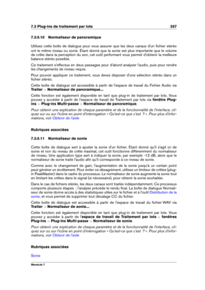 Page 2217.3 Plug-ins de traitement par lots 207
7.3.0.10 Normaliseur de panoramique
Utilisez cette boîte de dialogue pour vous assurer que les deux canaux d'un ﬁchier stéréo
ont le même niveau ou sonie. Étant donné que la sonie est plus importante que le volume
de crête dans la perception du son, cet outil performant vous permet d'obtenir la meilleure
balance stéréo possible.
Ce traitement s'effectue en deux passages pour d'abord analyser l'audio, puis pour rendre
les changements de niveau...