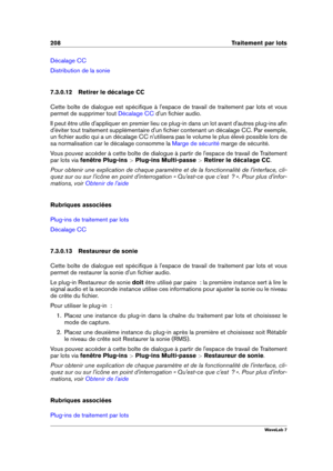 Page 222208 Traitement par lots
Décalage CC
Distribution de la sonie
7.3.0.12 Retirer le décalage CC
Cette boîte de dialogue est spéciﬁque à l'espace de travail de traitement par lots et vous
permet de supprimer tout
Décalage CC d'un ﬁchier audio.
Il peut être utile d'appliquer en premier lieu ce plug-in dans un lot avant d'autres plug-ins aﬁn
d'éviter tout traitement supplémentaire d'un ﬁchier contenant un décalage CC. Par exemple,
un ﬁchier audio qui a un décalage CC n'utilisera pas...