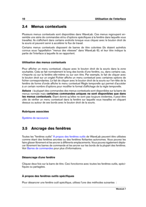 Page 2410 Utilisation de l'interface
3.4 Menus contextuels
Plusieurs menus contextuels sont disponibles dans WaveLab. Ces menus regroupent en-
semble une série de commandes et/ou d'options spéciﬁques à la fenêtre dans laquelle vous
travaillez. Ils s'afﬁchent dans certains endroits lorsque vous cliquez avec le bouton droit de
la souris et peuvent servir à accélérer le ﬂux de travail.
Certains menus contextuels disposent de barres de titre coloriées (ils étaient autrefois
connus sous l'appellation...
